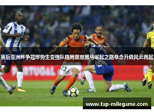 赛后亚洲杯争冠形势生变强队格局重塑黑马崛起之路悬念升级风云再起