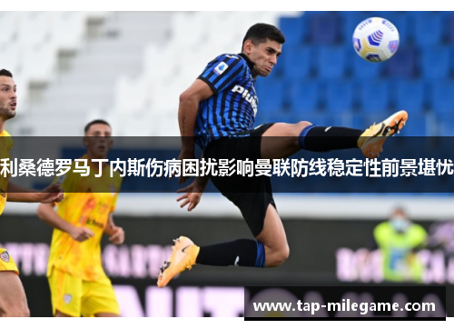 利桑德罗马丁内斯伤病困扰影响曼联防线稳定性前景堪忧